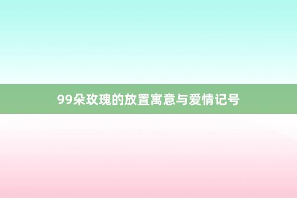 99朵玫瑰的放置寓意与爱情记号
